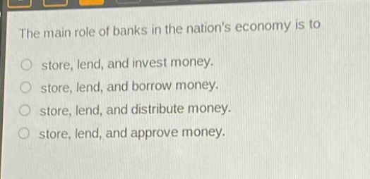 the main role of banks in the nations economy is to\nstore, lend, and invest money.\nstore, lend, and borrow money.\nstore, lend, and distribute money.\nstore, lend, and approve money.