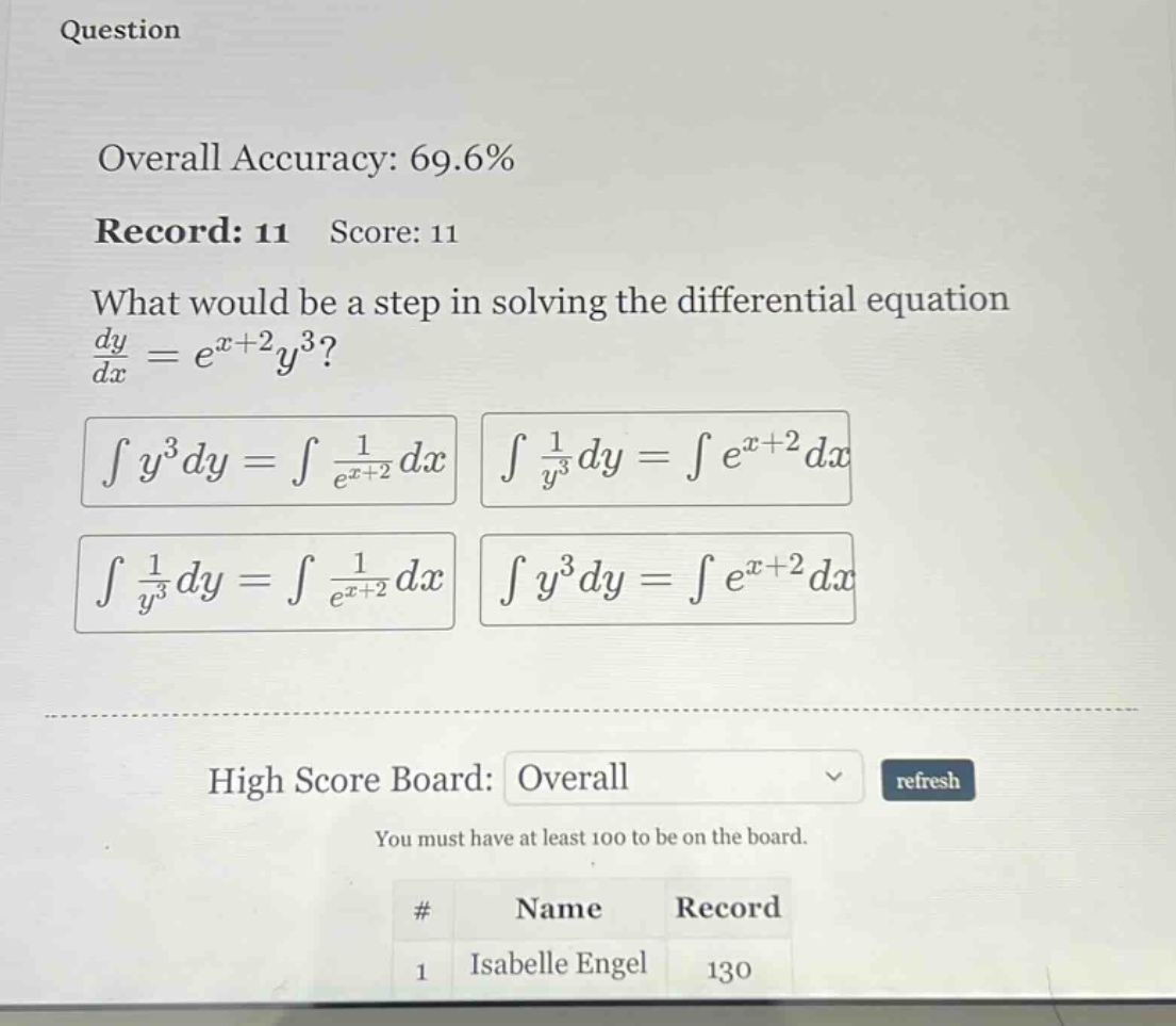 question overall accuracy: 69.6% record: 11 score: 11 what would be a step in solving the differential equation dy/dx = e^(x + 2)y^3? ∫y^3dy = ∫1/e^(x + 2)dx ∫1/y^3dy = ∫e^(x + 2)dx ∫1/y^3dy = ∫1/e^(x + 2)dx ∫y^3dy = ∫e^(x + 2)dx high score board: overall refresh you must have at least 100 to be on the board. # name record 1 isabelle engel 130
