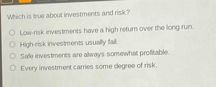 which is true about investments and risk?\nlow - risk investments have a high return over the long run.\nhigh - risk investments usually fail.\nsafe investments are always somewhat profitable.\nevery investment carries some degree of risk.