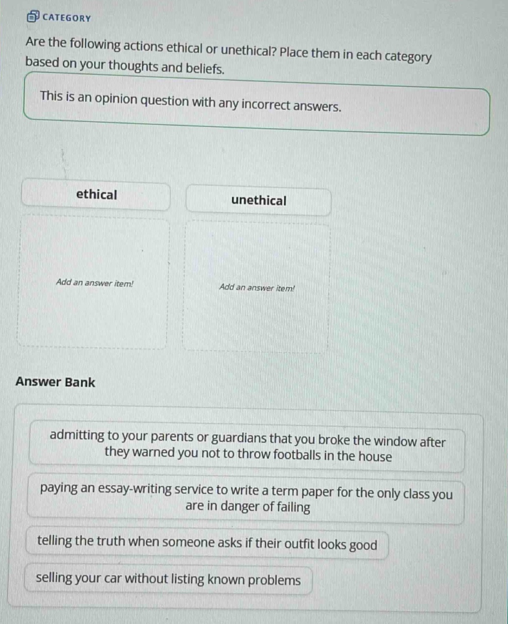 are the following actions ethical or unethical? place them in each category based on your thoughts and beliefs. this is an opinion question with any incorrect answers. ethical unethical add an answer item! add an answer item! answer bank admitting to your parents or guardians that you broke the window after they warned you not to throw footballs in the house paying an essay - writing service to write a term paper for the only class you are in danger of failing telling the truth when someone asks if their outfit looks good selling your car without listing known problems