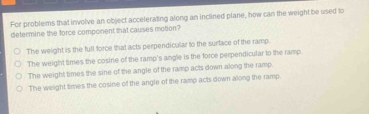 for problems that involve an object accelerating along an inclined plane, how can the weight be used to determine the force component that causes motion?\nthe weight is the full force that acts perpendicular to the surface of the ramp.\nthe weight times the cosine of the ramps angle is the force perpendicular to the ramp.\nthe weight times the sine of the angle of the ramp acts down along the ramp.\nthe weight times the cosine of the angle of the ramp acts down along the ramp.