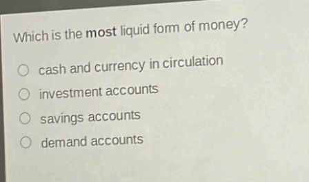which is the most liquid form of money?\n cash and currency in circulation\n investment accounts\n savings accounts\n demand accounts