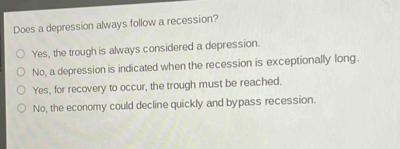 does a depression always follow a recession?\nyes, the trough is always considered a depression.\nno, a depression is indicated when the recession is exceptionally long.\nyes, for recovery to occur, the trough must be reached.\nno, the economy could decline quickly and bypass recession.