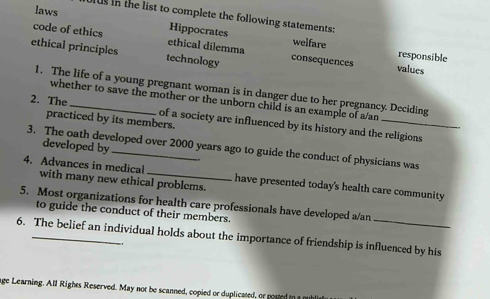 laws code of ethics ethical principles hippocrates ethical dilemma welfare technology consequences responsible values 1. the life of a young pregnant woman is in danger due to her pregnancy. deciding whether to save the mother or the unborn child is an example of a/an 2. the of a society are influenced by its history and the religions practiced by its members. 3. the oath developed over 2000 years ago to guide the conduct of physicians was developed by 4. advances in medical have presented todays health care community with many new ethical problems. 5. most organizations for health care professionals have developed a/an to guide the conduct of their members. 6. the belief an individual holds about the importance of friendship is influenced by his