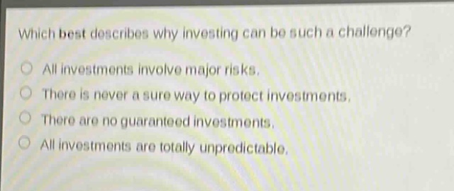 which best describes why investing can be such a challenge?\nall investments involve major risks.\nthere is never a sure way to protect investments.\nthere are no guaranteed investments.\nall investments are totally unpredictable.