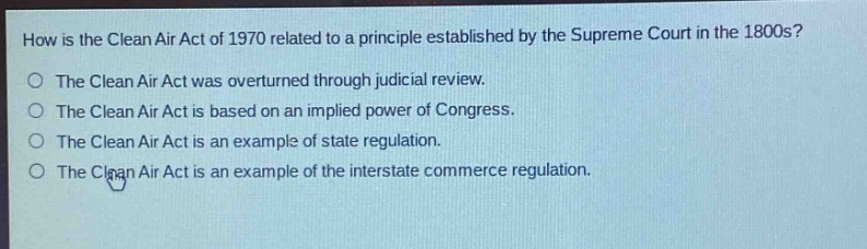 how is the clean air act of 1970 related to a principle established by the supreme court in the 1800s?\nthe clean air act was overturned through judicial review.\nthe clean air act is based on an implied power of congress.\nthe clean air act is an example of state regulation.\nthe clean air act is an example of the interstate commerce regulation.