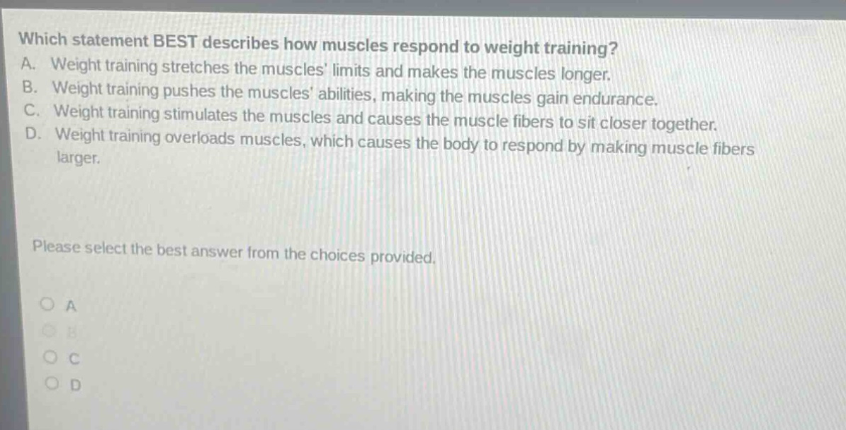 which statement best describes how muscles respond to weight training? a. weight training stretches the muscles limits and makes the muscles longer. b. weight training pushes the muscles abilities, making the muscles gain endurance. c. weight training stimulates the muscles and causes the muscle fibers to sit closer together. d. weight training overloads muscles, which causes the body to respond by making muscle fibers larger. please select the best answer from the choices provided. a b c d