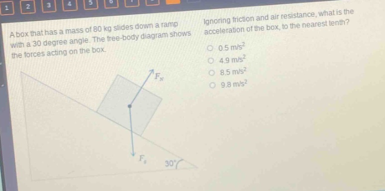 a box that has a mass of 80 kg slides down a ramp with a 30 - degree angle. the free - body diagram shows the forces acting on the box. ignoring friction and air resistance, what is the acceleration of the box, to the nearest tenth? 0.5 m/s² 4.9 m/s² 8.5 m/s² 9.8 m/s²