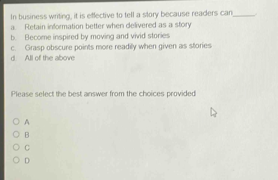 in business writing, it is effective to tell a story because readers can_______. a. retain information better when delivered as a story b. become inspired by moving and vivid stories c. grasp obscure points more readily when given as stories d. all of the above please select the best answer from the choices provided a b c d