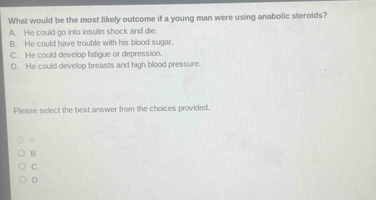 what would be the most likely outcome if a young man were using anabolic steroids? a. he could go into insulin shock and die. b. he could have trouble with his blood sugar. c. he could develop fatigue or depression. d. he could develop breasts and high blood pressure. please select the best answer from the choices provided.