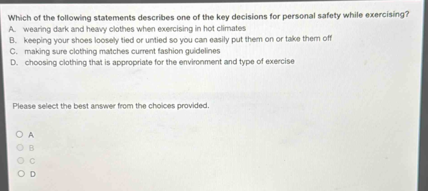 which of the following statements describes one of the key decisions for personal safety while exercising? a. wearing dark and heavy clothes when exercising in hot climates b. keeping your shoes loosely tied or untied so you can easily put them on or take them off c. making sure clothing matches current fashion guidelines d. choosing clothing that is appropriate for the environment and type of exercise please select the best answer from the choices provided. a b c d