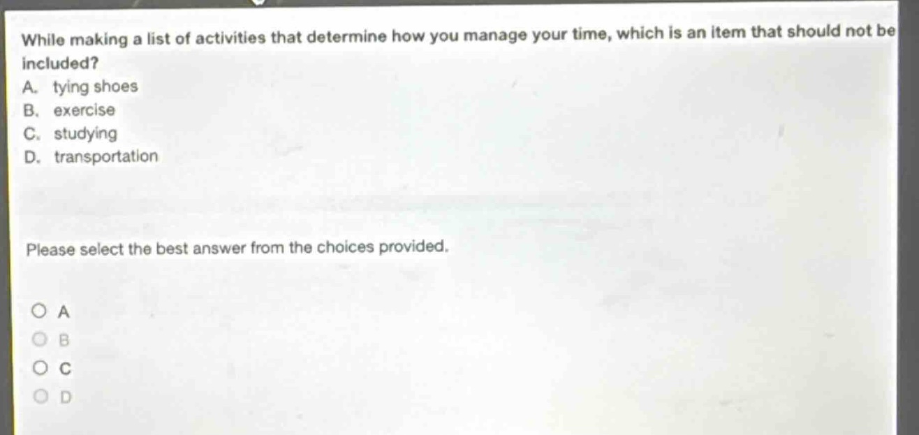 while making a list of activities that determine how you manage your time, which is an item that should not be included? a. tying shoes b. exercise c. studying d. transportation please select the best answer from the choices provided. a b c d