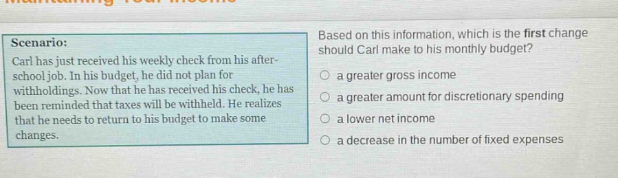 scenario: carl has just received his weekly check from his after - school job. in his budget, he did not plan for withholdings. now that he has received his check, he has been reminded that taxes will be withheld. he realizes that he needs to return to his budget to make some changes. based on this information, which is the first change should carl make to his monthly budget? a greater gross income a greater amount for discretionary spending a lower net income a decrease in the number of fixed expenses