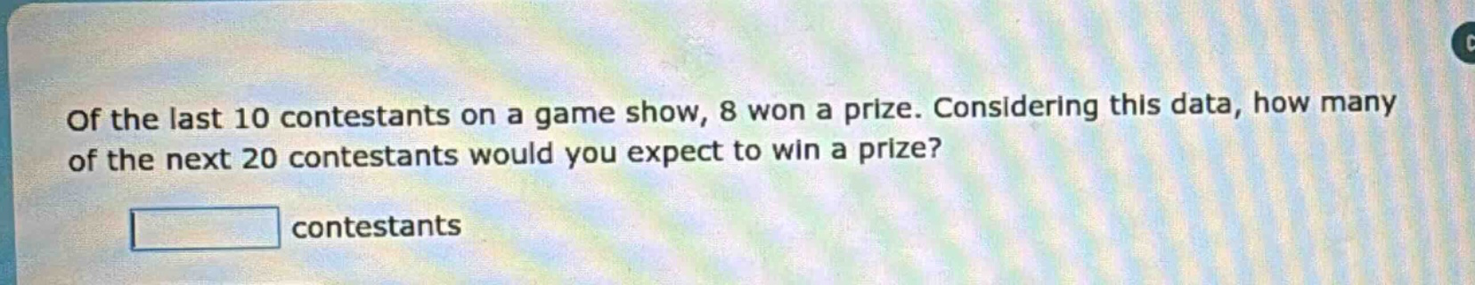of the last 10 contestants on a game show, 8 won a prize. considering this data, how many of the next 20 contestants would you expect to win a prize? contestants