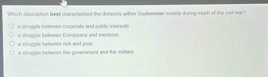 which description best characterized the divisions within guatemalan society during much of the civil war?\n a struggle between corporate and public interests\n a struggle between europeans and mestizos\n a struggle between rich and poor\n a struggle between the government and the military