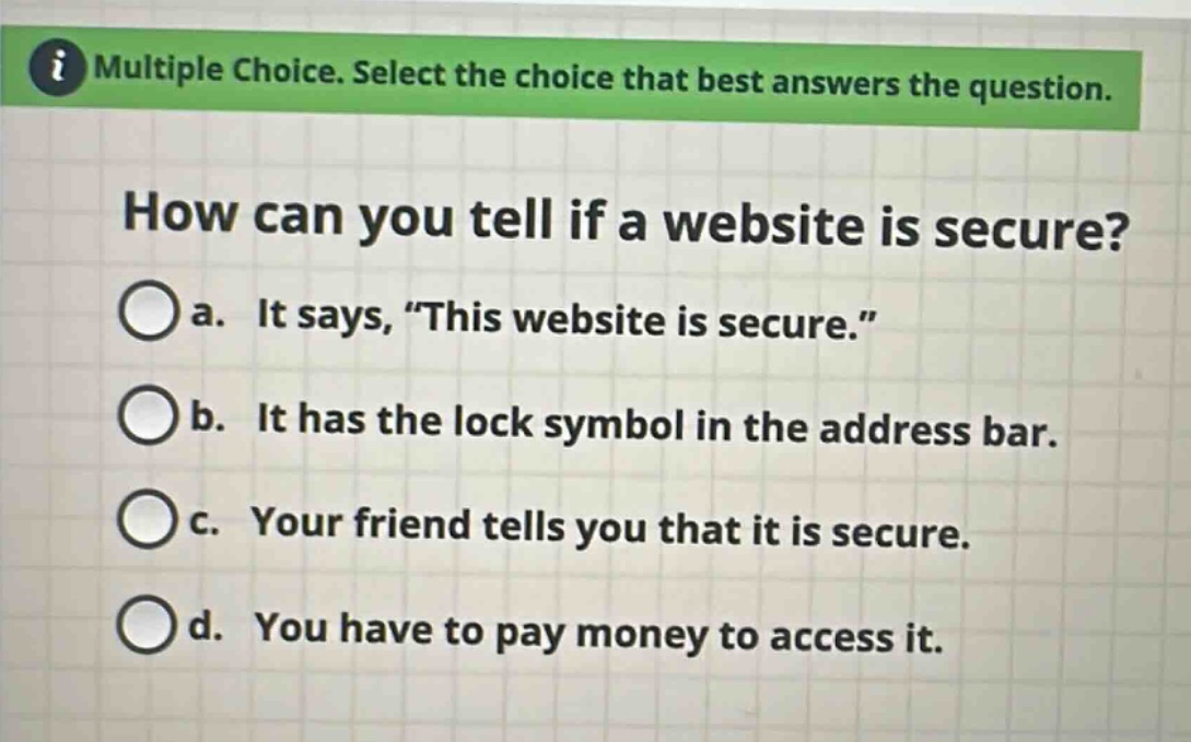 multiple choice. select the choice that best answers the question. how can you tell if a website is secure? a. it says, “this website is secure.” b. it has the lock symbol in the address bar. c. your friend tells you that it is secure. d. you have to pay money to access it.