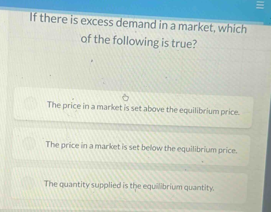 if there is excess demand in a market, which of the following is true? the price in a market is set above the equilibrium price. the price in a market is set below the equilibrium price. the quantity supplied is the equilibrium quantity.