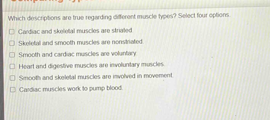 which descriptions are true regarding different muscle types? select four options. cardiac and skeletal muscles are striated. skeletal and smooth muscles are nonstriated. smooth and cardiac muscles are voluntary. heart and digestive muscles are involuntary muscles. smooth and skeletal muscles are involved in movement. cardiac muscles work to pump blood.