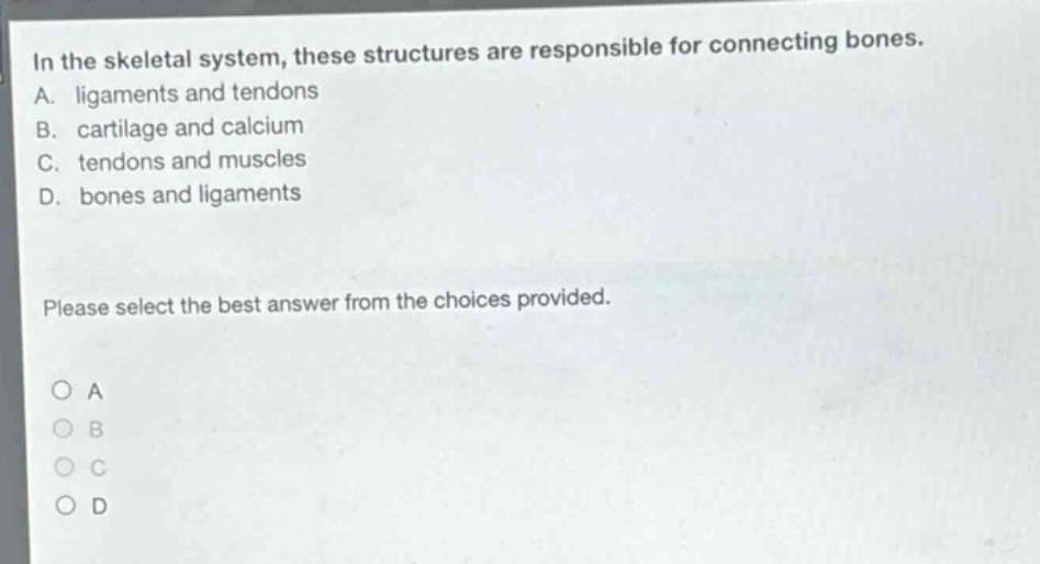 in the skeletal system, these structures are responsible for connecting bones. a. ligaments and tendons b. cartilage and calcium c. tendons and muscles d. bones and ligaments please select the best answer from the choices provided. o a o b o c o d