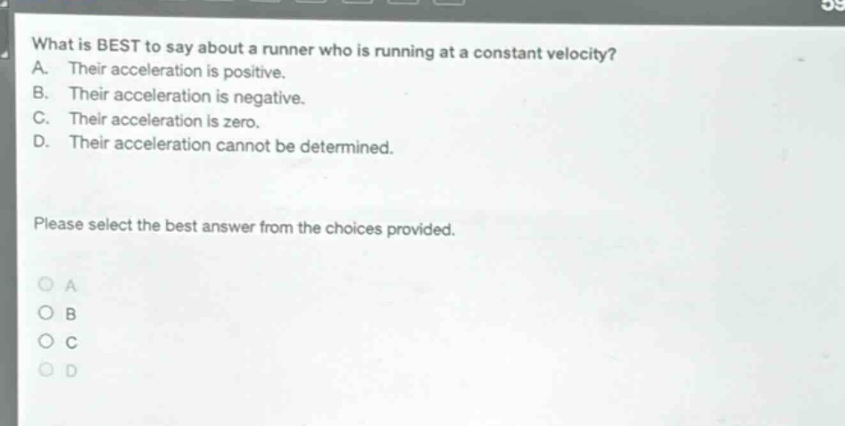 what is best to say about a runner who is running at a constant velocity? a. their acceleration is positive. b. their acceleration is negative. c. their acceleration is zero. d. their acceleration cannot be determined. please select the best answer from the choices provided. a b c d