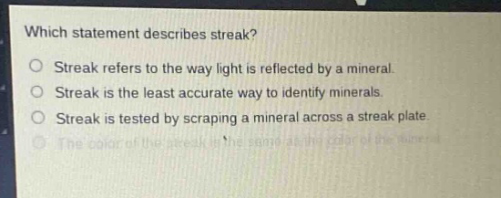which statement describes streak?\no streak refers to the way light is reflected by a mineral.\no streak is the least accurate way to identify minerals.\no streak is tested by scraping a mineral across a streak plate.\no the color of the streak is the same as the color of the mineral.