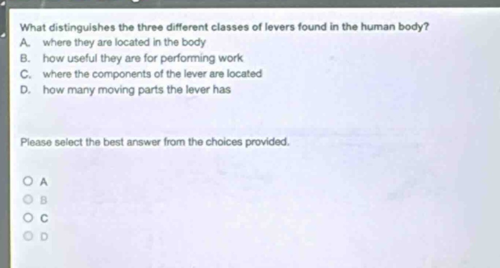 what distinguishes the three different classes of levers found in the human body? a. where they are located in the body b. how useful they are for performing work c. where the components of the lever are located d. how many moving parts the lever has please select the best answer from the choices provided. a b c d