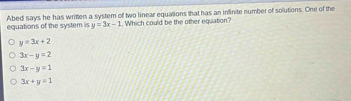 abed says he has written a system of two linear equations that has an infinite number of solutions. one of the equations of the system is y = 3x - 1. which could be the other equation?\no y = 3x + 2\no 3x - y = 2\no 3x - y = 1\no 3x + y = 1