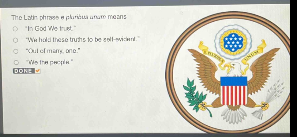 the latin phrase e pluribus unum means\n“ in god we trust.”\n“ we hold these truths to be self - evident.”\n“ out of many, one.”\n“ we the people.”\ndone