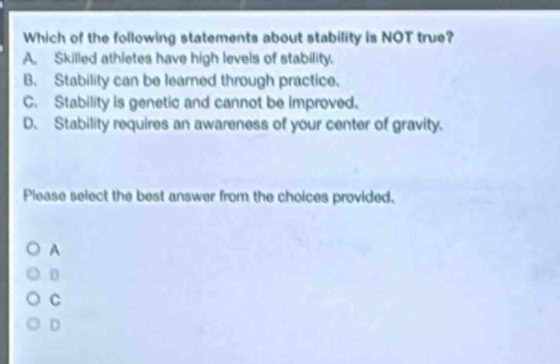 which of the following statements about stability is not true? a. skilled athletes have high levels of stability. b. stability can be learned through practice. c. stability is genetic and cannot be improved. d. stability requires an awareness of your center of gravity. please select the best answer from the choices provided. o a o b o c o d