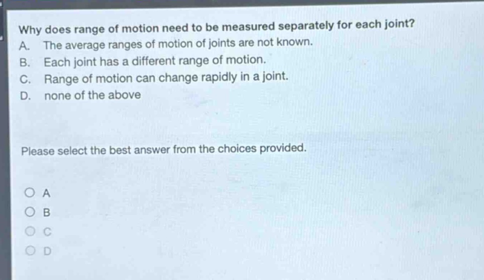 why does range of motion need to be measured separately for each joint? a. the average ranges of motion of joints are not known. b. each joint has a different range of motion. c. range of motion can change rapidly in a joint. d. none of the above please select the best answer from the choices provided. a b c d