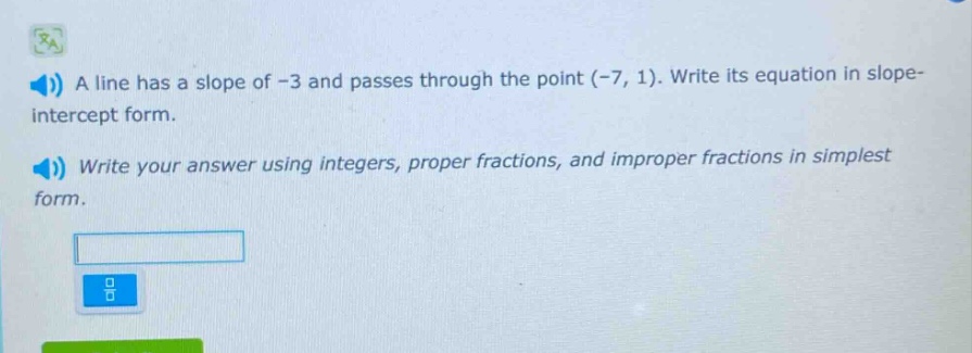a line has a slope of -3 and passes through the point (-7, 1). write its equation in slope - intercept form. write your answer using integers, proper fractions, and improper fractions in simplest form.