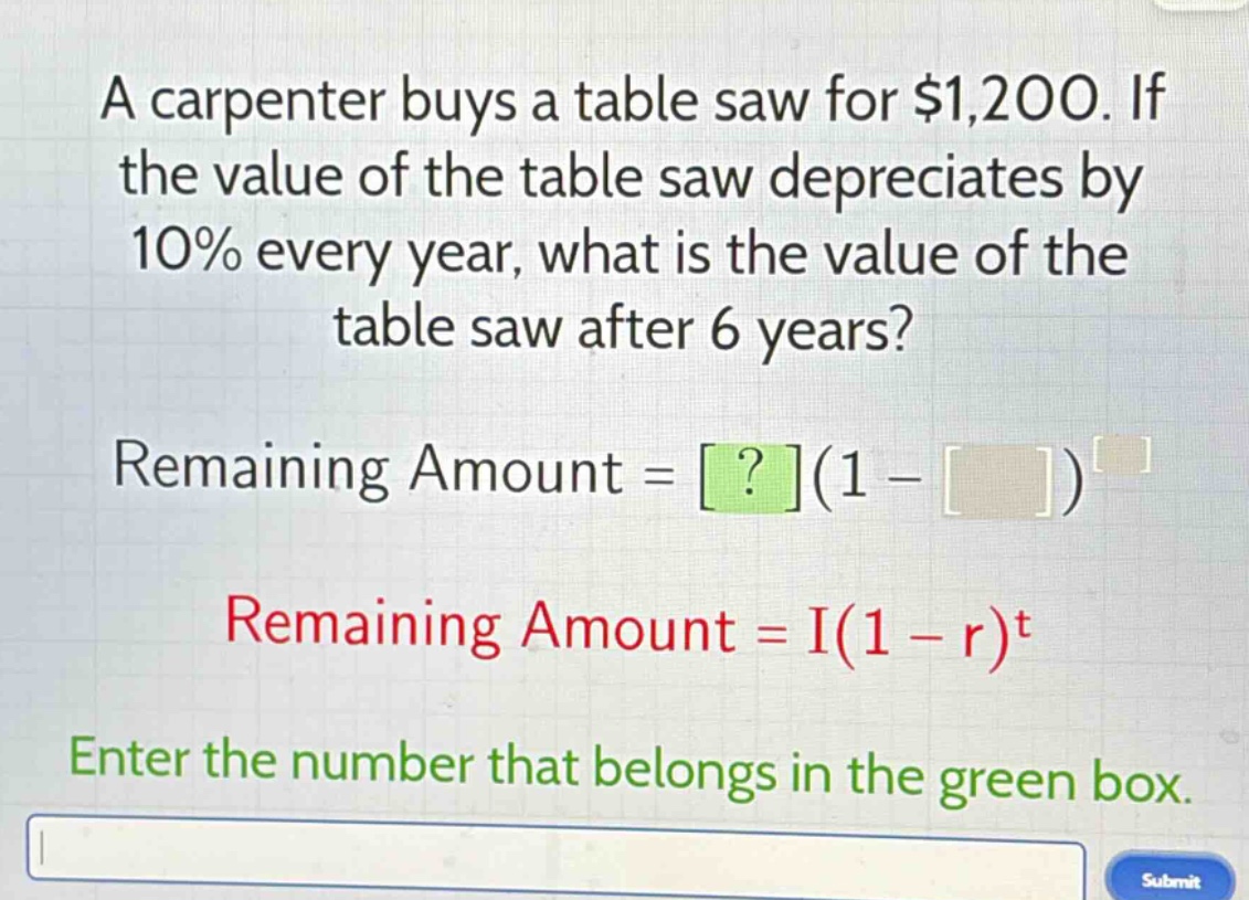 a carpenter buys a table saw for $1,200. if the value of the table saw depreciates by 10% every year, what is the value of the table saw after 6 years? remaining amount = ?(1 - )^ remaining amount = i(1 - r)^t enter the number that belongs in the green box.