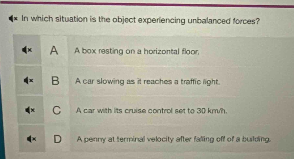 in which situation is the object experiencing unbalanced forces? a a box resting on a horizontal floor. b a car slowing as it reaches a traffic light. c a car with its cruise control set to 30 km/h. d a penny at terminal velocity after falling off of a building.