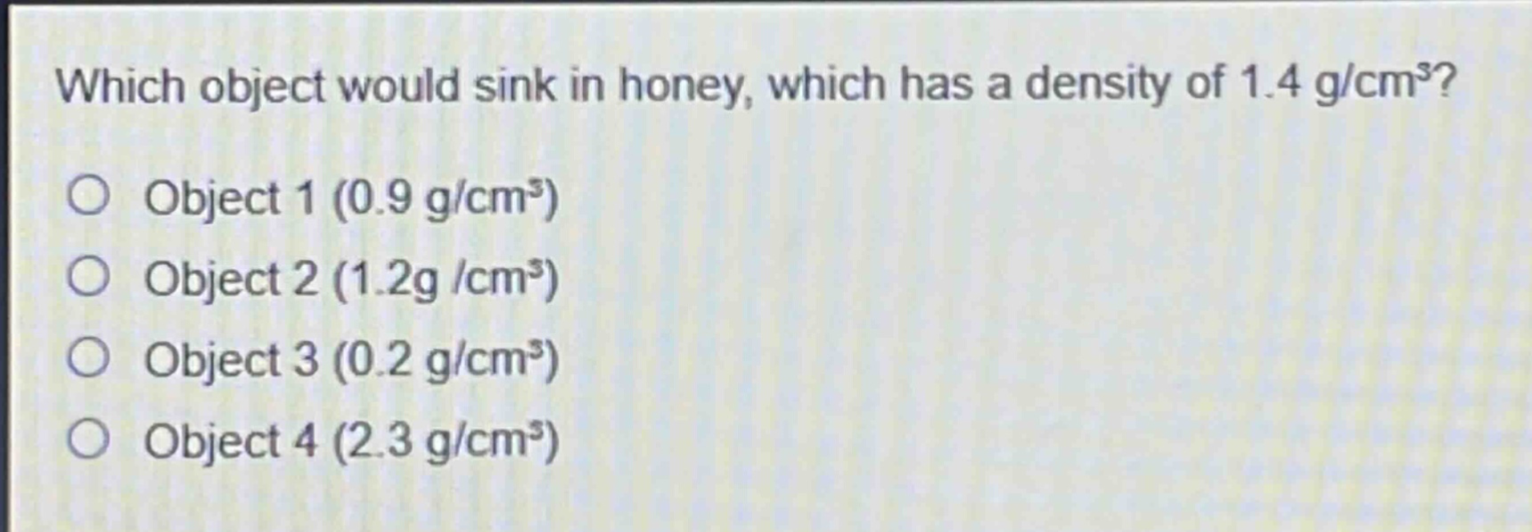 which object would sink in honey, which has a density of 1.4 g/cm³?\nobject 1 (0.9 g/cm³)\nobject 2 (1.2g /cm³)\nobject 3 (0.2 g/cm³)\nobject 4 (2.3 g/cm³)