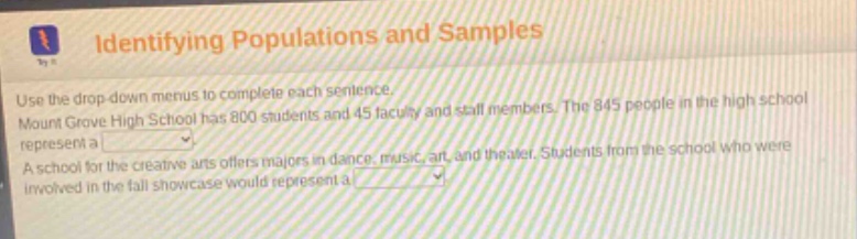identifying populations and samples. use the drop down menus to complete each sentence. mount grove high school has 800 students and 45 faculty and staff members. the 845 people in the high school represent a . a school for the creative arts offers majors in dance, music, art, and theater. students from the school who were involved in the fall showcase would represent a