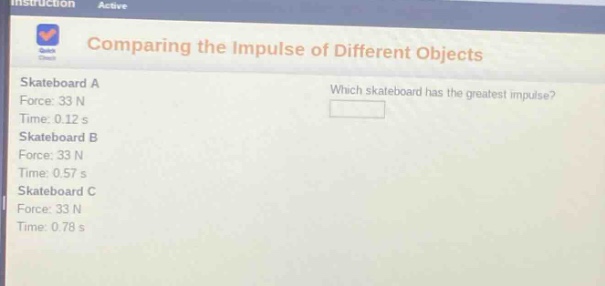 comparing the impulse of different objects\nskateboard a\nforce: 33 n\ntime: 0.12 s\nskateboard b\nforce: 33 n\ntime: 0.57 s\nskateboard c\nforce: 33 n\ntime: 0.78 s\nwhich skateboard has the greatest impulse?