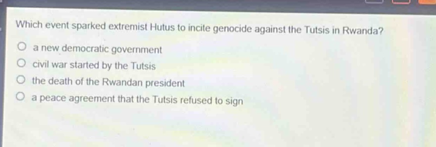 which event sparked extremist hutus to incite genocide against the tutsis in rwanda?\no a new democratic government\no civil war started by the tutsis\no the death of the rwandan president\no a peace agreement that the tutsis refused to sign