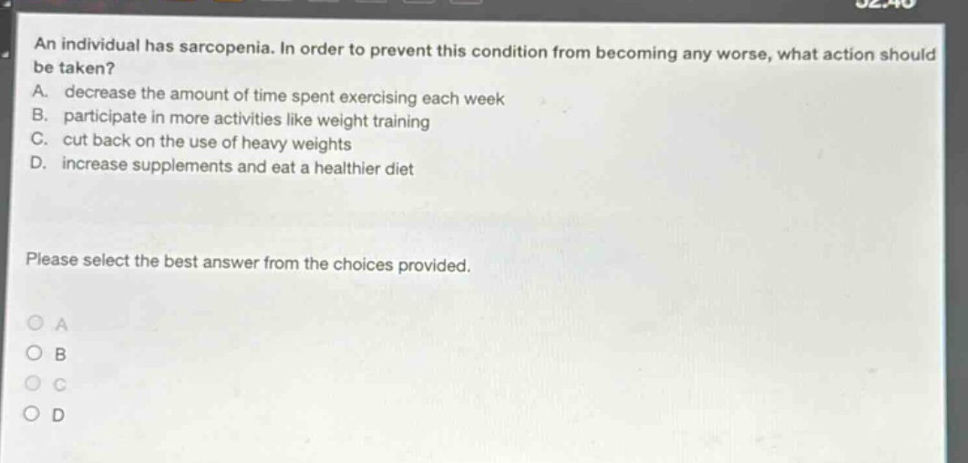 an individual has sarcopenia. in order to prevent this condition from becoming any worse, what action should be taken? a. decrease the amount of time spent exercising each week b. participate in more activities like weight training c. cut back on the use of heavy weights d. increase supplements and eat a healthier diet please select the best answer from the choices provided.