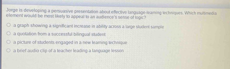 jorge is developing a persuasive presentation about effective language - learning techniques. which multimedia element would be most likely to appeal to an audiences sense of logic?\no a graph showing a significant increase in ability across a large student sample\no a quotation from a successful bilingual student\no a picture of students engaged in a new learning technique\no a brief audio clip of a teacher leading a language lesson