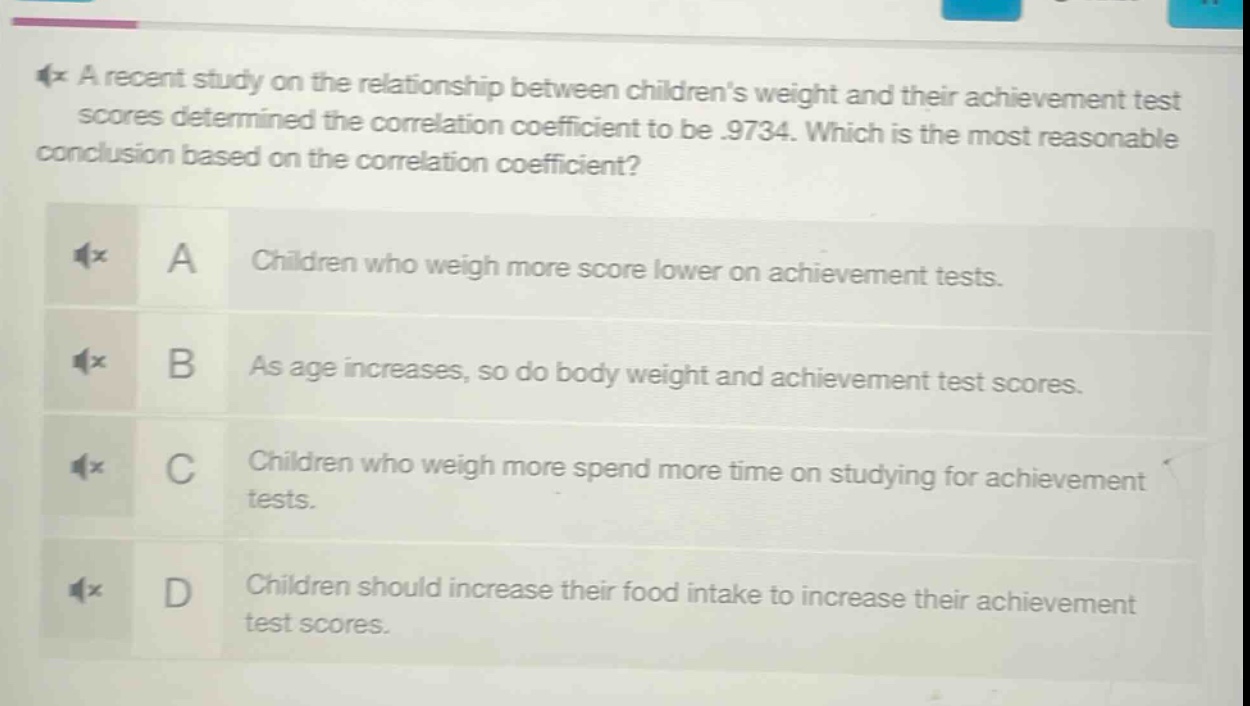 a recent study on the relationship between childrens weight and their achievement test scores determined the correlation coefficient to be .9734. which is the most reasonable conclusion based on the correlation coefficient? a children who weigh more score lower on achievement tests. b as age increases, so do body weight and achievement test scores. c children who weigh more spend more time on studying for achievement tests. d children should increase their food intake to increase their achievement test scores.