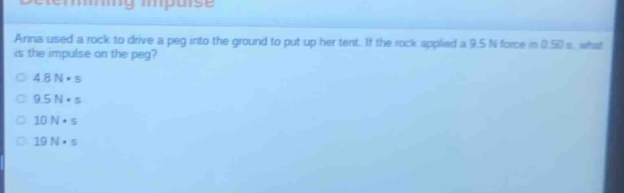 determining impulse\nanna used a rock to drive a peg into the ground to put up her tent. if the rock applied a 9.5 n force in 0.50 s, what is the impulse on the peg?\n4.8 n·s\n9.5 n·s\n10 n·s\n19 n·s