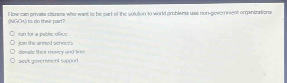 how can private citizens who want to be part of the solution to world problems use non - government organizations (ngos) to do their part?\no run for a public office\no join the armed services\no donate their money and time\no seek government support