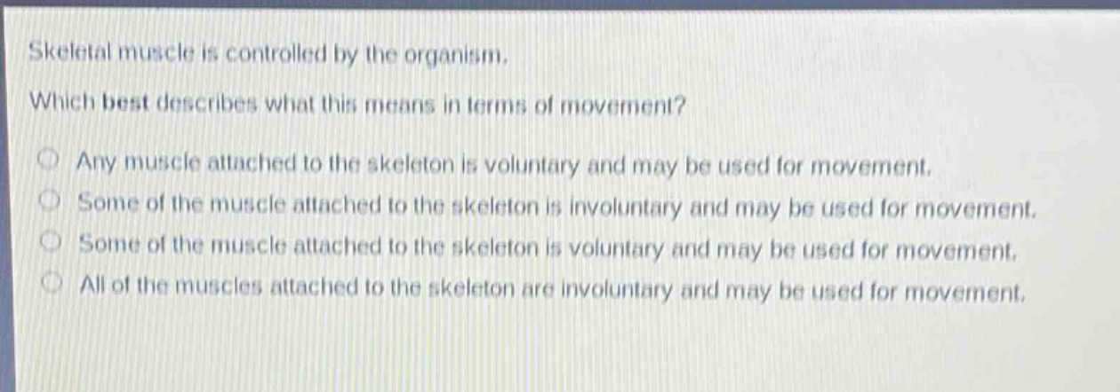 skeletal muscle is controlled by the organism. which best describes what this means in terms of movement? any muscle attached to the skeleton is voluntary and may be used for movement. some of the muscle attached to the skeleton is involuntary and may be used for movement. some of the muscle attached to the skeleton is voluntary and may be used for movement. all of the muscles attached to the skeleton are involuntary and may be used for movement.