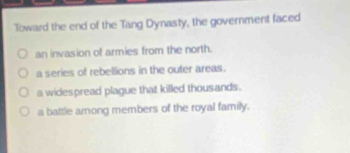 toward the end of the tang dynasty, the government faced\nan invasion of armies from the north.\na series of rebellions in the outer areas.\na widespread plague that killed thousands.\na battle among members of the royal family.