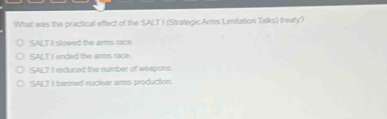 what was the practical effect of the salt i (strategic arms limitation talks) treaty?\nsalt i slowed the arms race.\nsalt i ended the arms race.\nsalt i reduced the number of weapons.\nsalt i banned nuclear arms production.