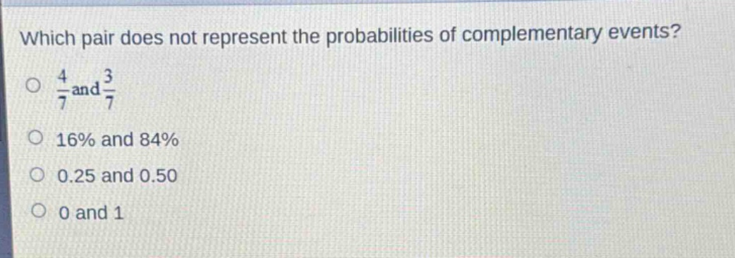 which pair does not represent the probabilities of complementary events?\no $\frac{4}{7}$ and $\frac{3}{7}$\no 16% and 84%\no 0.25 and 0.50\no 0 and 1