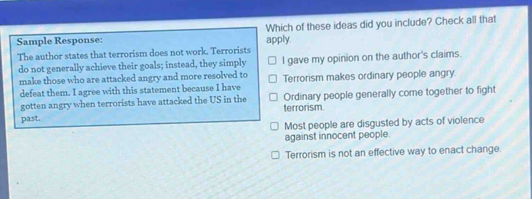 sample response: the author states that terrorism does not work. terrorists do not generally achieve their goals; instead, they simply make those who are attacked angry and more resolved to defeat them. i agree with this statement because i have gotten angry when terrorists have attacked the us in the past. which of these ideas did you include? check all that apply. i gave my opinion on the authors claims. terrorism makes ordinary people angry. ordinary people generally come together to fight terrorism. most people are disgusted by acts of violence against innocent people. terrorism is not an effective way to enact change.
