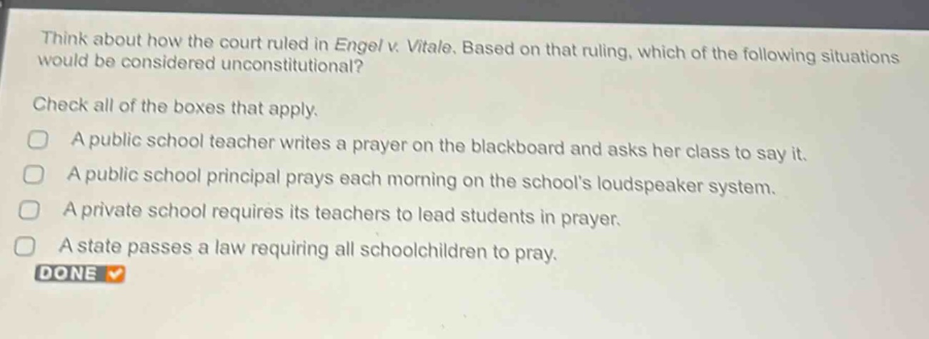 think about how the court ruled in engel v. vitale. based on that ruling, which of the following situations would be considered unconstitutional? check all of the boxes that apply. a public school teacher writes a prayer on the blackboard and asks her class to say it. a public school principal prays each morning on the schools loudspeaker system. a private school requires its teachers to lead students in prayer. a state passes a law requiring all schoolchildren to pray. done