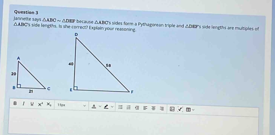 question 3\njannette says △abc ~ △def because △abcs sides form a pythagorean triple and △defs side lengths are multiples of △abcs side lengths. is she correct? explain your reasoning.