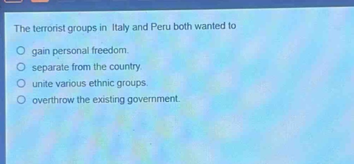 the terrorist groups in italy and peru both wanted to\no gain personal freedom.\no separate from the country.\no unite various ethnic groups.\no overthrow the existing government.